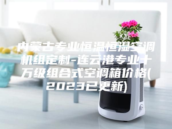 內(nèi)蒙古專業(yè)恒溫恒濕空調機組定制-連云港專業(yè)十萬級組合式空調箱價格(2023已更新)