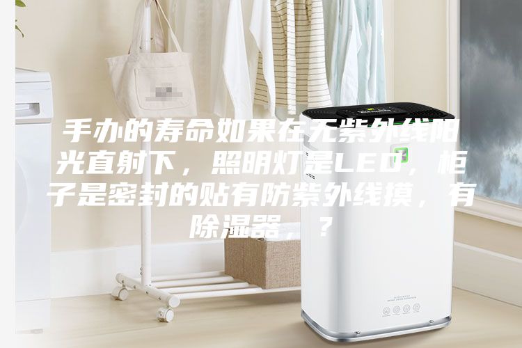 手辦的壽命如果在無紫外線陽光直射下，照明燈是LED，柜子是密封的貼有防紫外線摸，有除濕器，？
