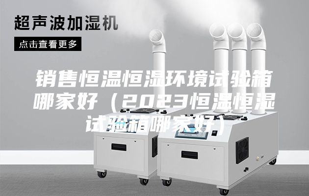 銷售恒溫恒濕環(huán)境試驗(yàn)箱哪家好（2023恒溫恒濕試驗(yàn)箱哪家好）